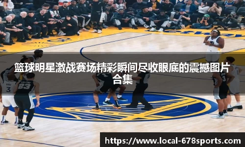 篮球明星激战赛场精彩瞬间尽收眼底的震撼图片合集